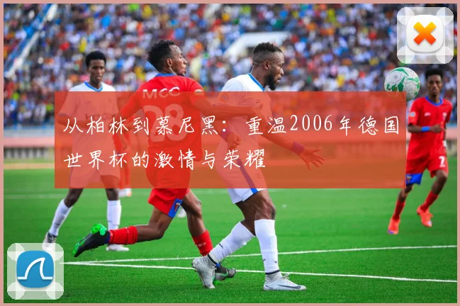 从柏林到慕尼黑：重温2006年德国世界杯的激情与荣耀