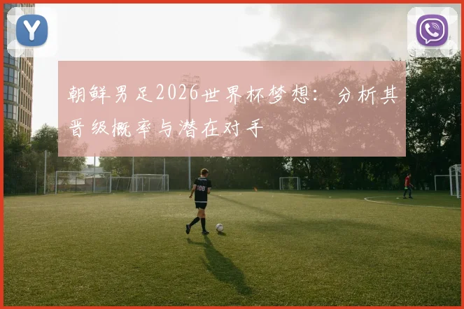 朝鲜男足2026世界杯梦想:分析其晋级概率与潜在对手