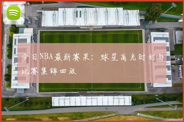 今日NBA最新赛果：球星高光时刻与比赛集锦回放