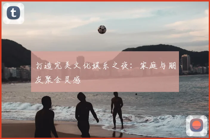 打造完美文化娱乐之夜:家庭与朋友聚会灵感