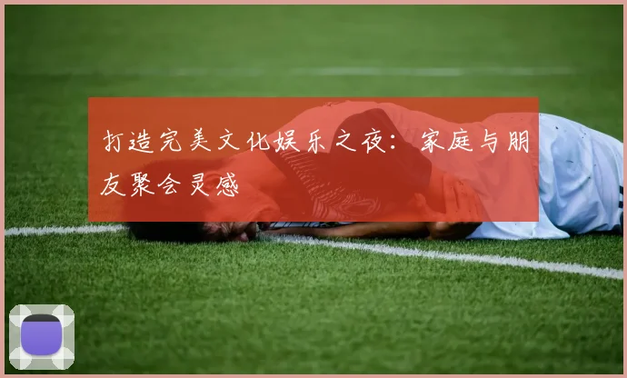 打造完美文化娱乐之夜:家庭与朋友聚会灵感