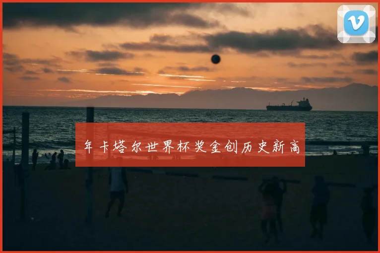 年卡塔尔世界杯奖金创历史新高