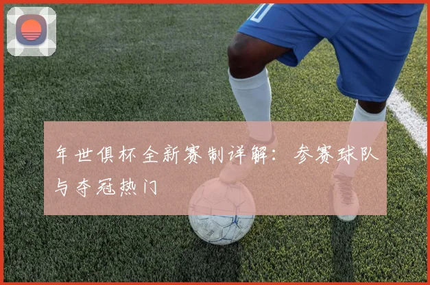 年世俱杯全新赛制详解:参赛球队与夺冠热门